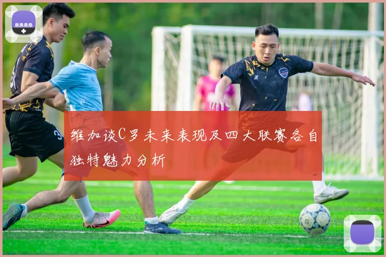 维加谈C罗未来表现及四大联赛各自独特魅力分析