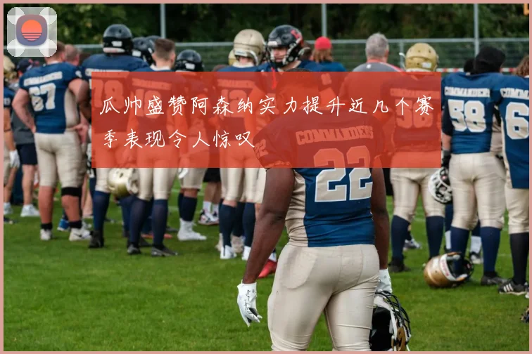 瓜帅盛赞阿森纳实力提升近几个赛季表现令人惊叹