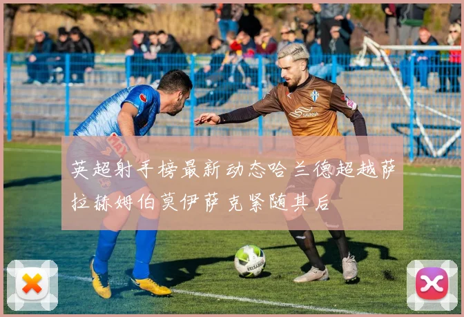 英超射手榜最新动态哈兰德超越萨拉赫姆伯莫伊萨克紧随其后