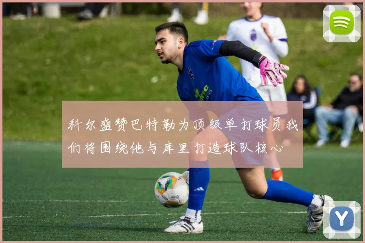 科尔盛赞巴特勒为顶级单打球员我们将围绕他与库里打造球队核心