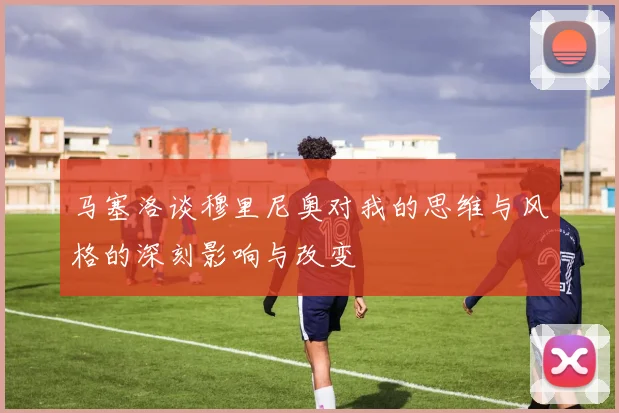 马塞洛谈穆里尼奥对我的思维与风格的深刻影响与改变