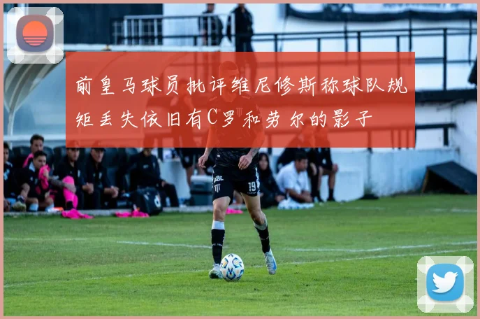 前皇马球员批评维尼修斯称球队规矩丢失依旧有C罗和劳尔的影子