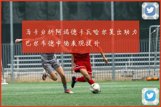 马卡分析阿诺德卡瓦哈尔复出助力巴尔韦德中场表现提升