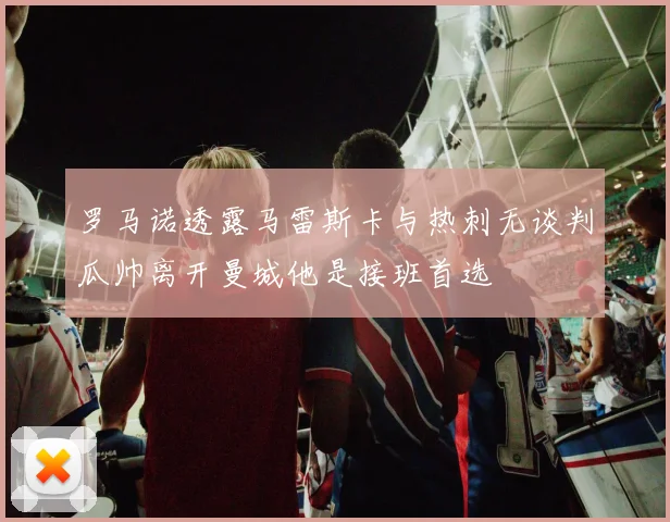 罗马诺透露马雷斯卡与热刺无谈判瓜帅离开曼城他是接班首选