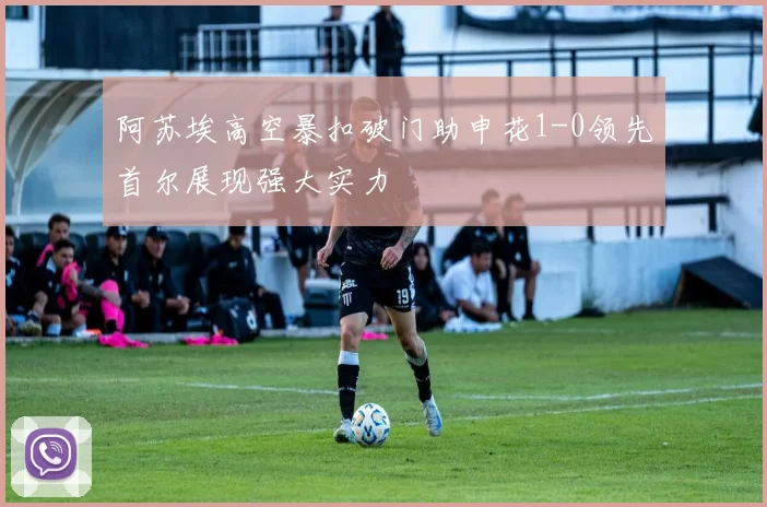 阿苏埃高空暴扣破门助申花1-0领先首尔展现强大实力