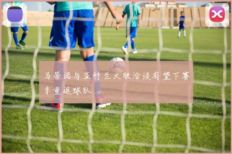 马蒂诺与亚特兰大联洽谈有望下赛季重返球队