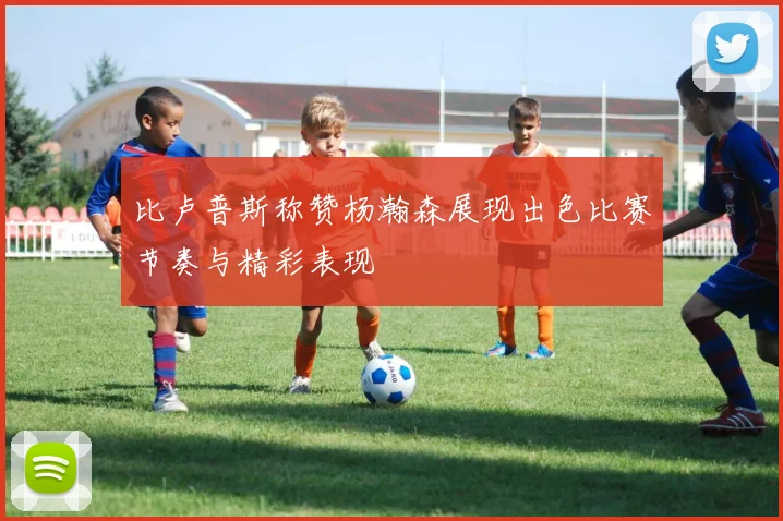 比卢普斯称赞杨瀚森展现出色比赛节奏与精彩表现